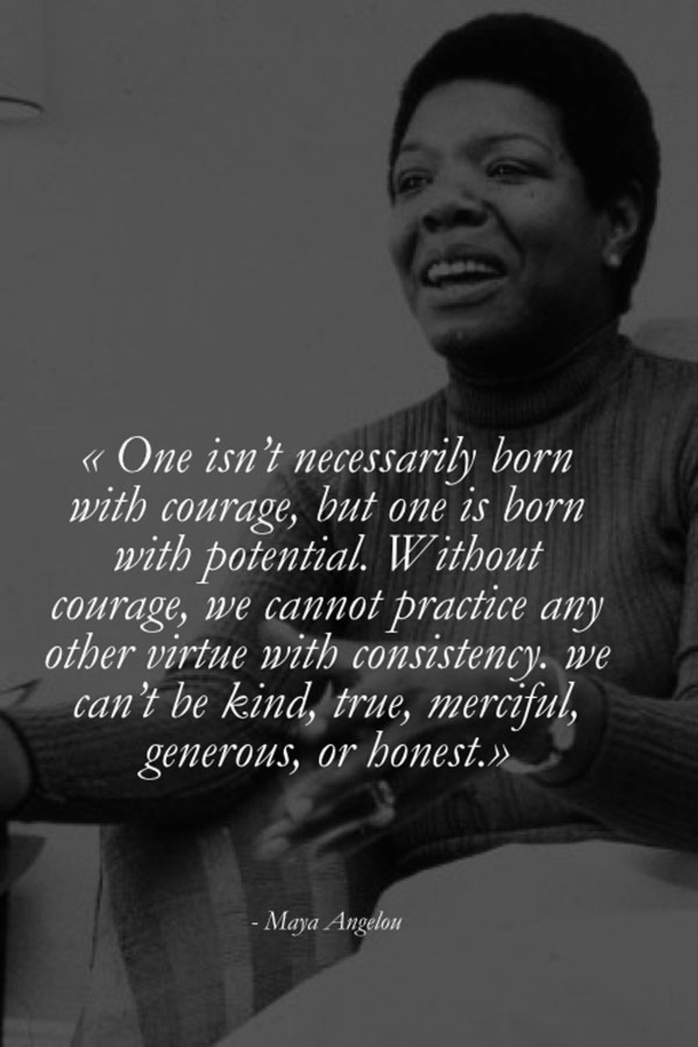  â€œOne isnâ€™t necessarily born with coverage, but one is born with potential. Without courage, we cannot practice any other virtue with consistency, we canâ€™t be kind, true, merciful, generous, or honest.â€   â€œIf you donâ€™t like something, change it. If you canâ€™t change it, change your attitude.â€   - Maya Angelou 