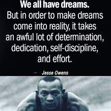  â€œWe all have dreams. In order to make dreams come into reality, it takes an awful lot of determination, dedication, self-discipline and effort.â€  â€”Jesse Owens, world record-setting Olympic athlete 