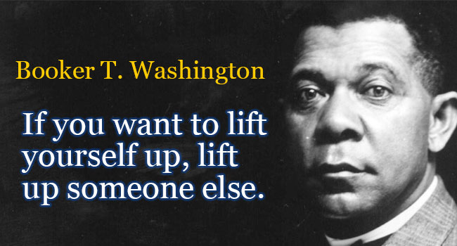   â€œIf you want to lift yourself up, lift up someone else.â€    â€œThose who are happiest are those who do the most for others.â€   -Booker T. Washington 