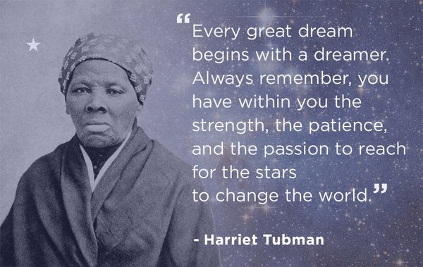   â€œEvery great dream begins with a dreamer. Always remember, you have within you the strength, the patience, and the passion to reach for the stars to change the world.â€  -Harriet Tubman 