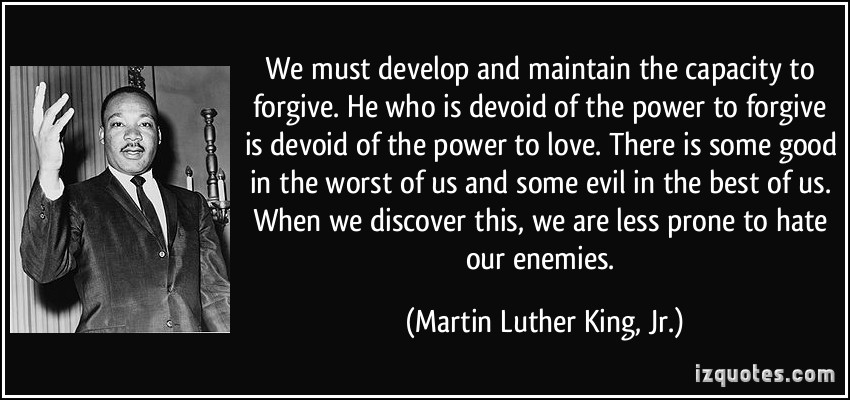   We must develop and maintain the capacity to forgive. He who is devoid of the power to forgive is devoid of the power to love.â€ -  Martin Luther King, Jr. 